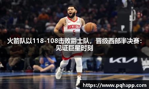 火箭队以118-108击败爵士队，晋级西部半决赛：见证巨星时刻